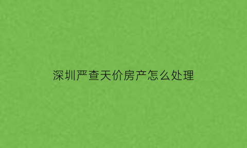 深圳严查天价房产怎么处理(深圳天价房产争夺战)