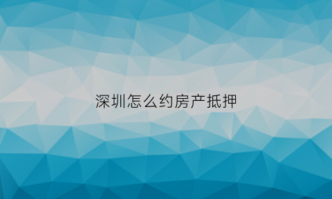 深圳怎么约房产抵押(深圳房产抵押预约)
