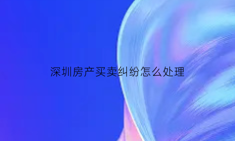 深圳房产买卖纠纷怎么处理(深圳房屋买卖新政)