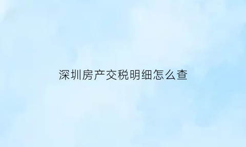 深圳房产交税明细怎么查(深圳房产税申报)