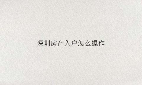 深圳房产入户怎么操作(深圳房产入户流程)