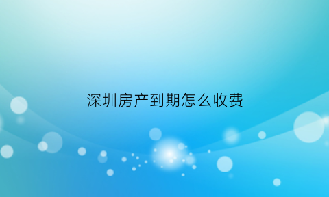 深圳房产到期怎么收费(深圳房子产权到期怎么处理)