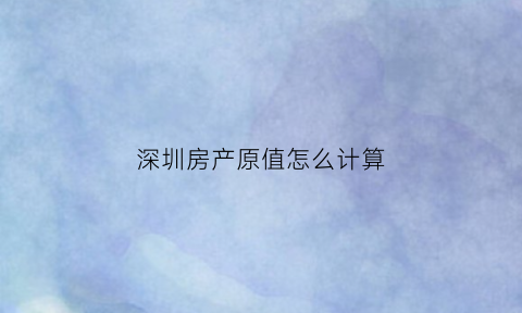 深圳房产原值怎么计算(深圳房产税计算器)