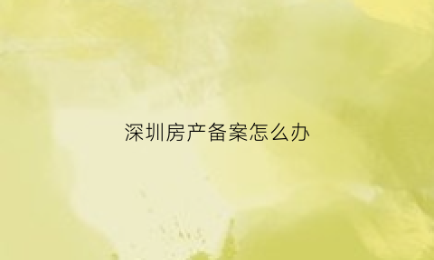 深圳房产备案怎么办(深圳房产备案信息查询)
