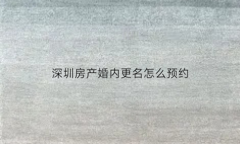 深圳房产婚内更名怎么预约(深圳房产婚内更名怎么预约登记)