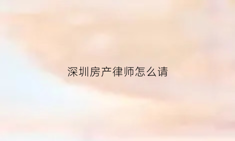 深圳房产律师怎么请(深圳房产律师收费标准)