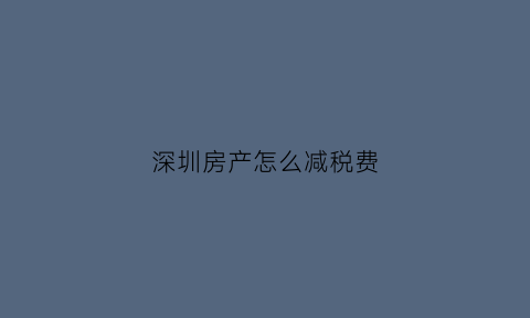 深圳房产怎么减税费(2020年一季度深圳房产税减免政策)