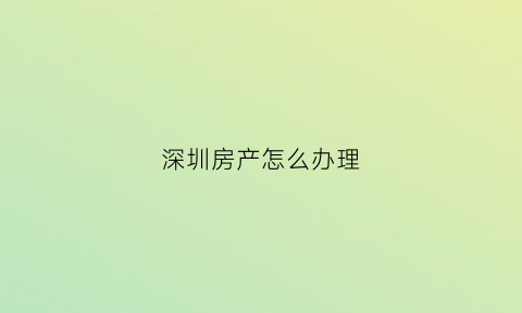 深圳房产怎么办理(深圳房产怎么办理抵押贷款)