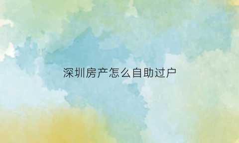 深圳房产怎么自助过户(深圳房子过户在哪里办手续)