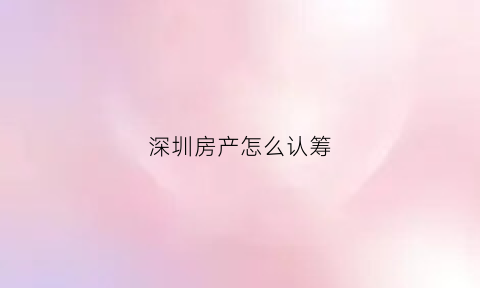 深圳房产怎么认筹(深圳新楼盘认筹资料)