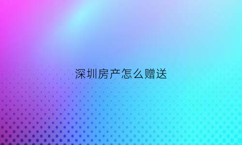 深圳房产怎么赠送(深圳房产赠送过户需要什么资料)
