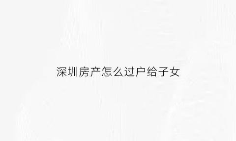 深圳房产怎么过户给子女(深圳房产转移给子女要什么资料)