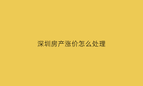 深圳房产涨价怎么处理(深圳房价涨价)