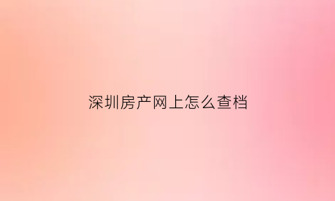 深圳房产网上怎么查档(深圳房产查档公众号)