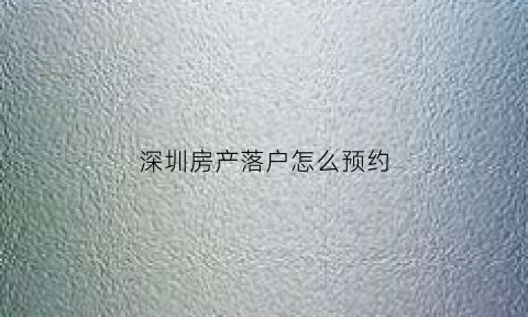 深圳房产落户怎么预约(深圳入户预约网上预约)