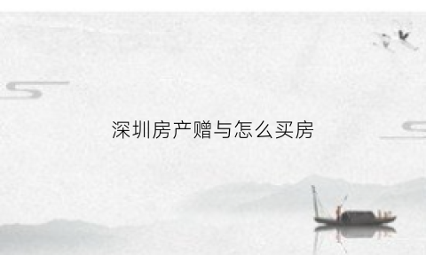 深圳房产赠与怎么买房(深圳房产赠与是不是不限购)