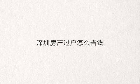 深圳房产过户怎么省钱(深圳房产过户手续)