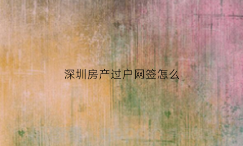 深圳房产过户网签怎么(深圳房产网签查询系统)