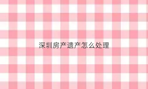 深圳房产遗产怎么处理(深圳遗留问题房屋)