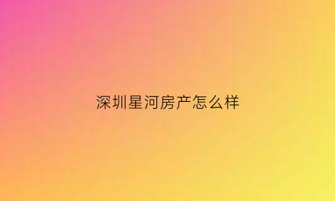 深圳星河房产怎么样(深圳星河房地产有限公司)