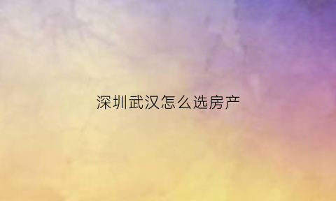 深圳武汉怎么选房产(武汉还是深圳买房)
