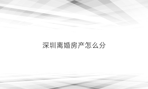 深圳离婚房产怎么分(深圳离婚房产分割补偿标准)