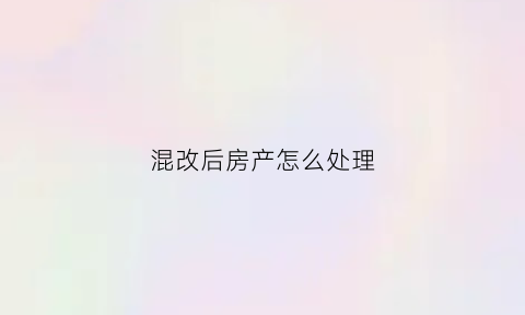 混改后房产怎么处理(混改方案)