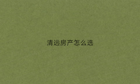 清远房产怎么选(清远房产怎么选房子)