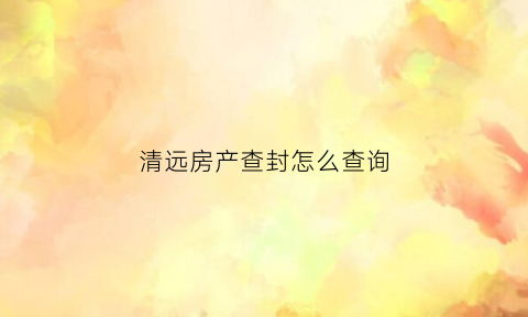 清远房产查封怎么查询(清远市怎么查房子的备案价)