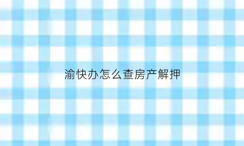 渝快办怎么查房产解押(渝快办查询房产证)