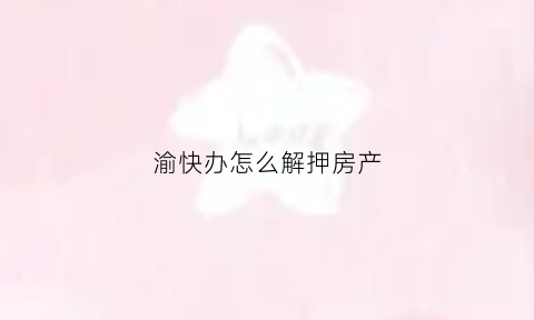 渝快办怎么解押房产(渝快办怎样解除绑定)
