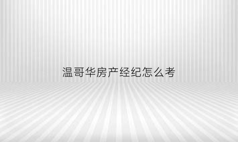 温哥华房产经纪怎么考(温哥华房产经纪人)