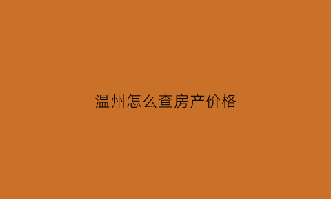 温州怎么查房产价格(温州房产成交数据在哪里查)