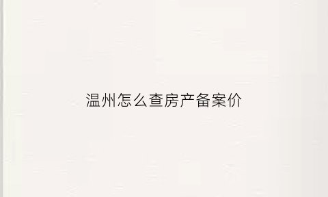 温州怎么查房产备案价(温州房产信息交易网备案查询)