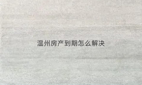 温州房产到期怎么解决(温州房子产权续期事件)