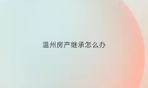 温州房产继承怎么办(温州房产到期事件)