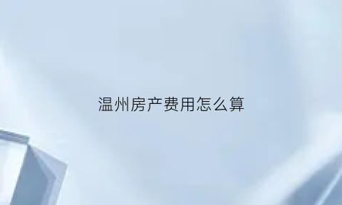 温州房产费用怎么算(温州房产税如何计算)