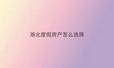 湖北度假房产怎么选择(湖北避暑买房)