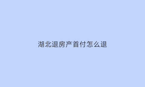 湖北退房产首付怎么退(湖北房子首付一般是多少)