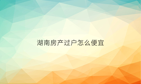 湖南房产过户怎么便宜(湖南房产过户费用怎么算)