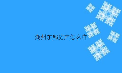 湖州东部房产怎么样(湖州东部新城值得买吗)