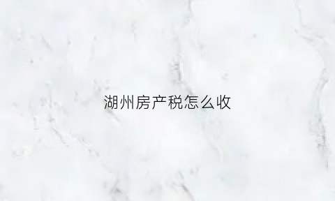 湖州房产税怎么收(湖州市房产税最新政策)
