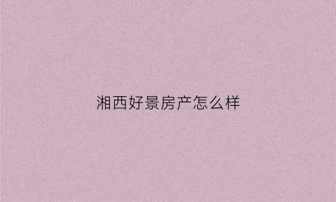 湘西好景房产怎么样(好景实业有限公司)