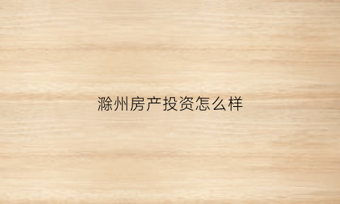 滁州房产投资怎么样(滁州房子投资)