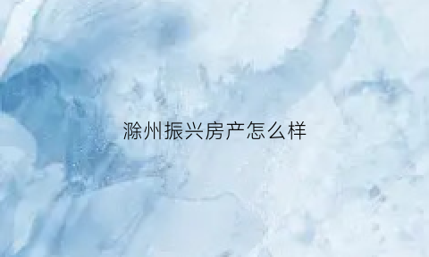 滁州振兴房产怎么样(滁州市振鑫房地产策划有限公司)