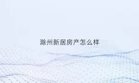 滁州新居房产怎么样(滁州新房网)