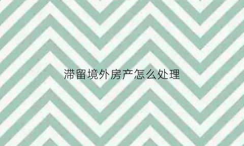 滞留境外房产怎么处理(滞留境外的中国人怎么办)
