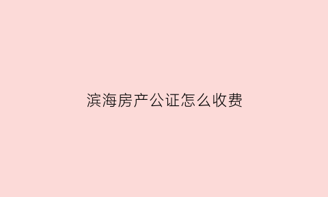 滨海房产公证怎么收费(滨海县公证处电话查询)