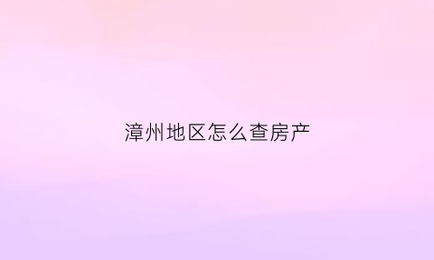 漳州地区怎么查房产(漳州房产证查询系统)