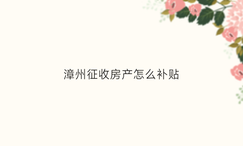 漳州征收房产怎么补贴(漳州房屋动迁补偿标准)